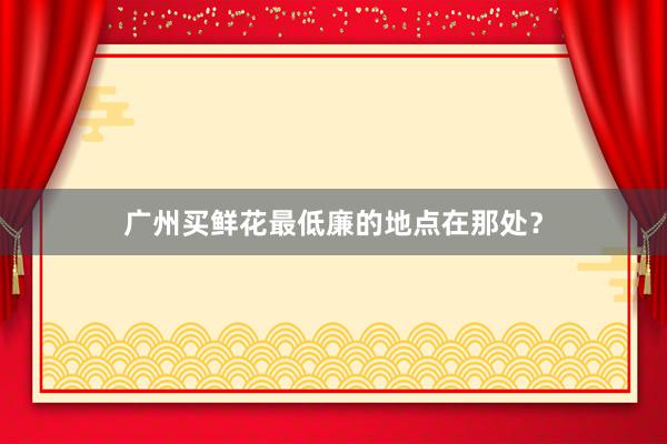 广州买鲜花最低廉的地点在那处？