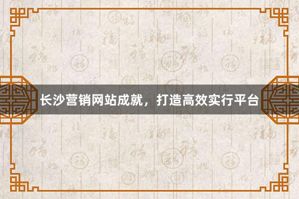 长沙营销网站成就，打造高效实行平台